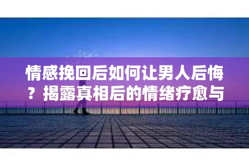 情感挽回后如何让男人后悔?揭露真相后的情绪疗愈与人生决策 情感挽回后如何让男人后悔?揭露真相后的情绪疗愈与人生决策
