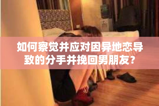如何察觉并应对因异地恋导致的分手并挽回男朋友？