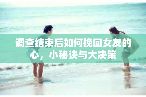 调查结束后如何挽回女友的心,小秘诀与大决策 调查结束后如何挽回女友的心,小秘诀与大决策