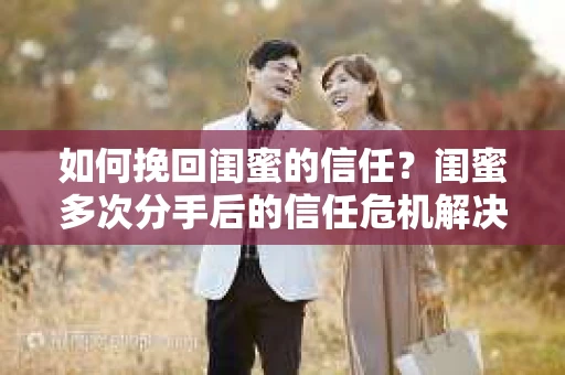 如何挽回闺蜜的信任？闺蜜多次分手后的信任危机解决方案