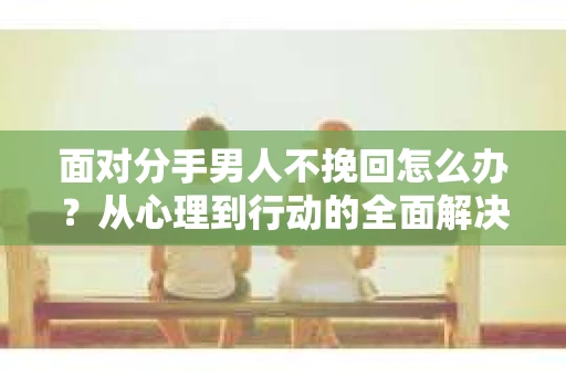 面对分手男人不挽回怎么办?从心理到行动的全面解决方案 面对分手男人不挽回怎么办?从心理到行动的全面解决方案