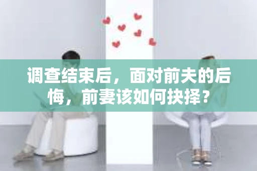 调查结束后,面对前夫的后悔,前妻该如何抉择? 调查结束后,面对前夫的后悔,前妻该如何抉择?