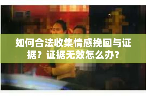 如何合法收集情感挽回与证据？证据无效怎么办？