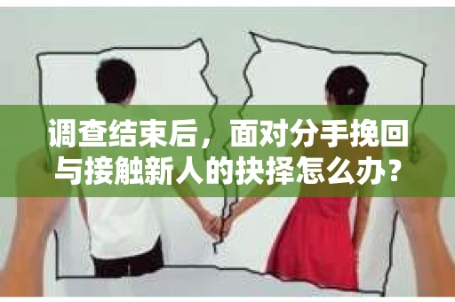调查结束后，面对分手挽回与接触新人的抉择怎么办？