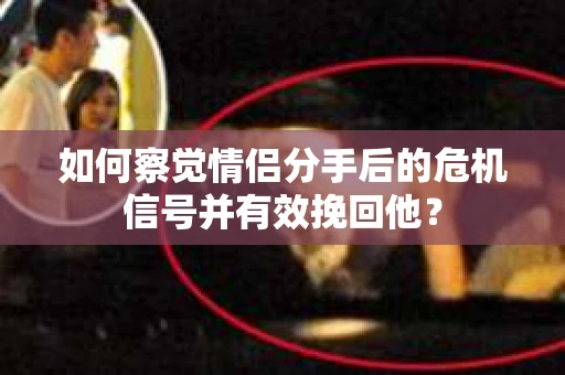如何察觉情侣分手后的危机信号并有效挽回他？