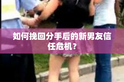 如何挽回分手后的新男友信任危机? 如何挽回分手后的新男友信任危机?