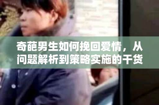 奇葩男生如何挽回爱情，从问题解析到策略实施的干货指南