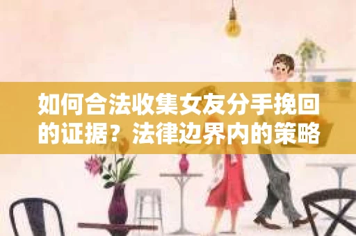 如何合法收集女友分手挽回的证据？法律边界内的策略与技巧