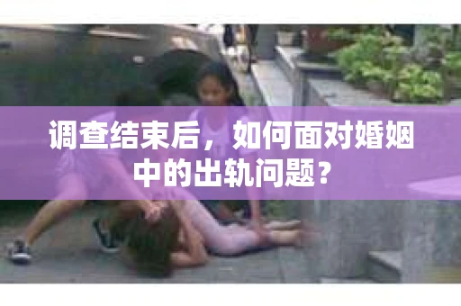 调查结束后，如何面对婚姻中的出轨问题？