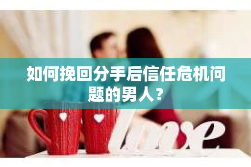 如何挽回分手后信任危机问题的男人? 如何挽回分手后信任危机问题的男人?