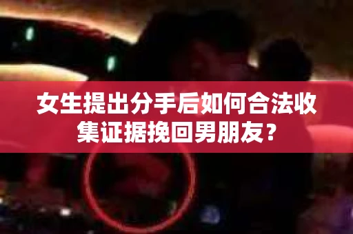 女生提出分手后如何合法收集证据挽回男朋友？