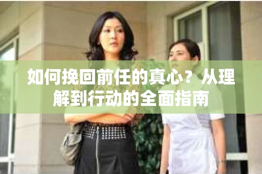 如何挽回前任的真心？从理解到行动的全面指南