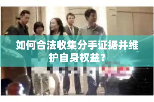 如何合法收集分手证据并维护自身权益? 如何合法收集分手证据并维护自身权益?