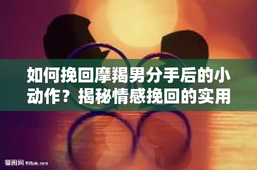 如何挽回摩羯男分手后的小动作?揭秘情感挽回的实用策略 如何挽回摩羯男分手后的小动作?揭秘情感挽回的实用策略