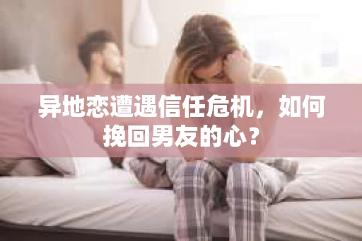 异地恋遭遇信任危机,如何挽回男友的心? 异地恋遭遇信任危机,如何挽回男友的心?