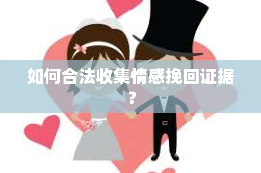 如何合法收集情感挽回证据？