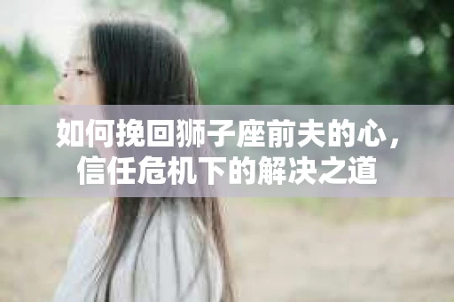 如何挽回狮子座前夫的心，信任危机下的解决之道