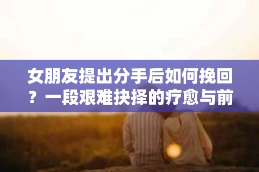 女朋友提出分手后如何挽回？一段艰难抉择的疗愈与前行之路