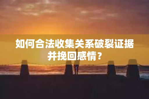 如何合法收集关系破裂证据并挽回感情？