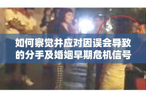 如何察觉并应对因误会导致的分手及婚姻早期危机信号？