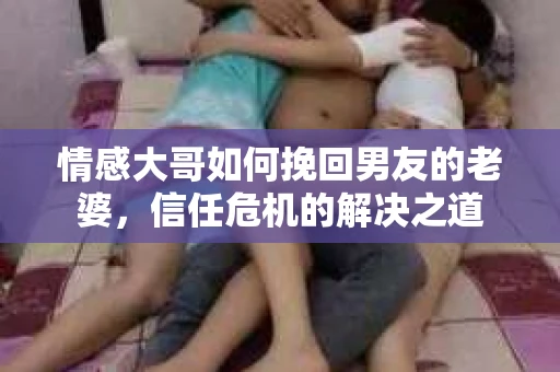 情感大哥如何挽回男友的老婆,信任危机的解决之道 情感大哥如何挽回男友的老婆,信任危机的解决之道