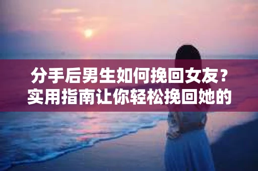 分手后男生如何挽回女友？实用指南让你轻松挽回她的心