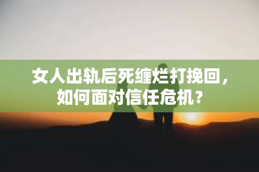 女人出轨后死缠烂打挽回，如何面对信任危机？