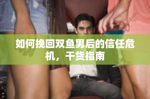 如何挽回双鱼男后的信任危机,干货指南 如何挽回双鱼男后的信任危机,干货指南