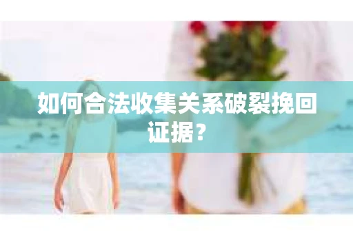 如何合法收集关系破裂挽回证据？