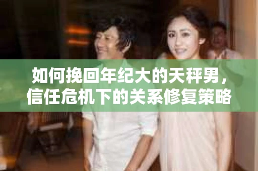 如何挽回年纪大的天秤男，信任危机下的关系修复策略