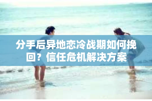 分手后异地恋冷战期如何挽回?信任危机解决方案 分手后异地恋冷战期如何挽回?信任危机解决方案