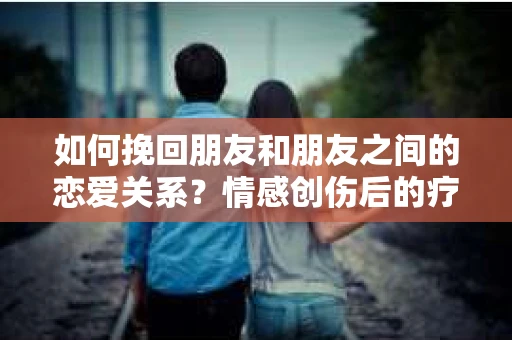如何挽回朋友和朋友之间的恋爱关系?情感创伤后的疗愈与决策之路 如何挽回朋友和朋友之间的恋爱关系?情感创伤后的疗愈与决策之路