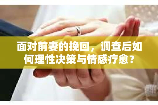 面对前妻的挽回，调查后如何理性决策与情感疗愈？