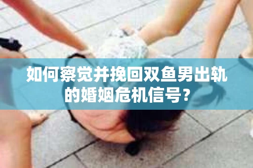 如何察觉并挽回双鱼男出轨的婚姻危机信号? 如何察觉并挽回双鱼男出轨的婚姻危机信号?