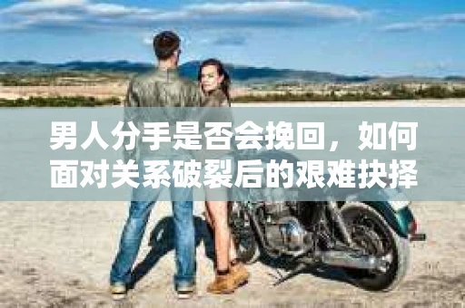 男人分手是否会挽回,如何面对关系破裂后的艰难抉择? 男人分手是否会挽回,如何面对关系破裂后的艰难抉择?