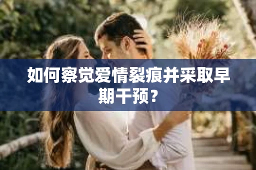 如何察觉爱情裂痕并采取早期干预？