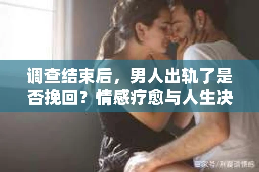 调查结束后，男人出轨了是否挽回？情感疗愈与人生决策的干货指南