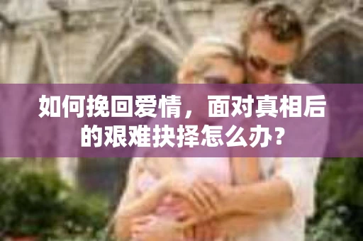 如何挽回爱情,面对真相后的艰难抉择怎么办? 如何挽回爱情,面对真相后的艰难抉择怎么办?