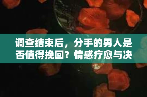调查结束后，分手的男人是否值得挽回？情感疗愈与决策之路