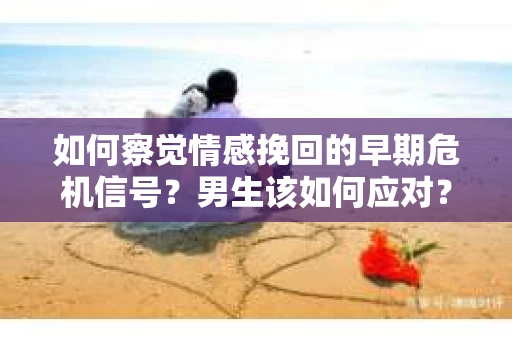 如何察觉情感挽回的早期危机信号？男生该如何应对？