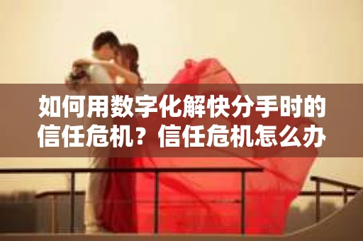 如何用数字化解快分手时的信任危机？信任危机怎么办？