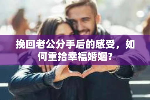 挽回老公分手后的感受，如何重拾幸福婚姻？