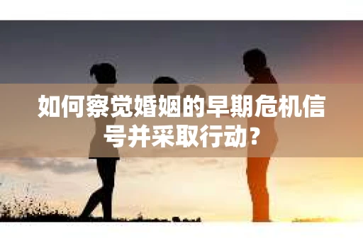 如何察觉婚姻的早期危机信号并采取行动？