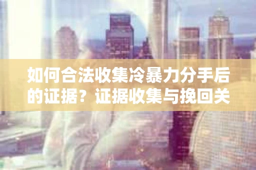 如何合法收集冷暴力分手后的证据?证据收集与挽回关系怎么办? 如何合法收集冷暴力分手后的证据?证据收集与挽回关系怎么办?