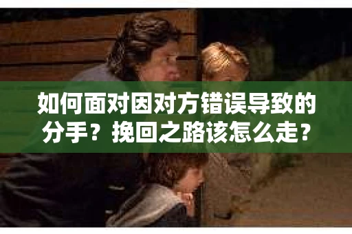 如何面对因对方错误导致的分手？挽回之路该怎么走？