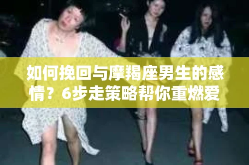 如何挽回与摩羯座男生的感情?6步走策略帮你重燃爱情之火 如何挽回与摩羯座男生的感情?6步走策略帮你重燃爱情之火