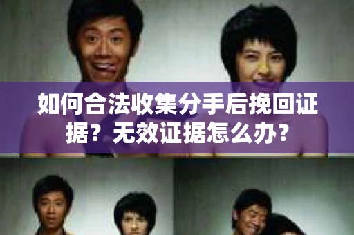 如何合法收集分手后挽回证据？无效证据怎么办？