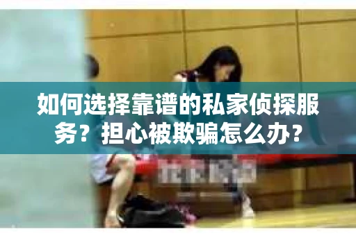 如何选择靠谱的私家侦探服务？担心被欺骗怎么办？