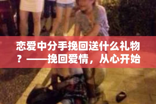恋爱中分手挽回送什么礼物？——挽回爱情，从心开始