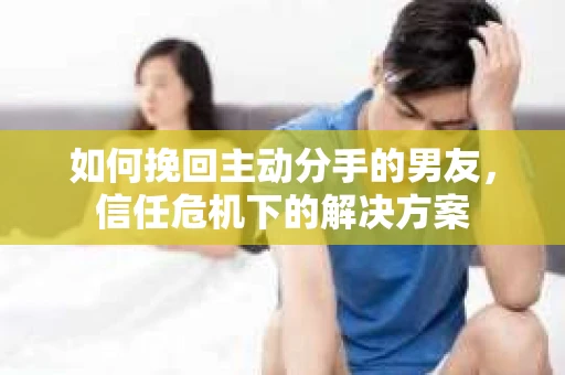如何挽回主动分手的男友，信任危机下的解决方案